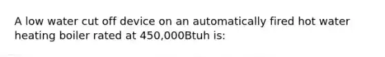 A low water cut off device on an automatically fired hot water heating boiler rated at 450,000Btuh is: