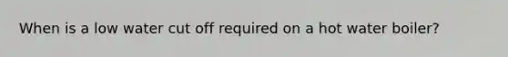 When is a low water cut off required on a hot water boiler?