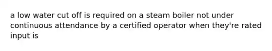 a low water cut off is required on a steam boiler not under continuous attendance by a certified operator when they're rated input is