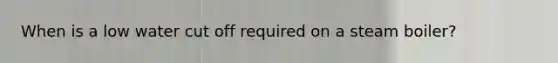 When is a low water cut off required on a steam boiler?