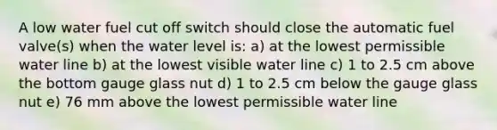 A low water fuel cut off switch should close the automatic fuel valve(s) when the water level is: a) at the lowest permissible water line b) at the lowest visible water line c) 1 to 2.5 cm above the bottom gauge glass nut d) 1 to 2.5 cm below the gauge glass nut e) 76 mm above the lowest permissible water line