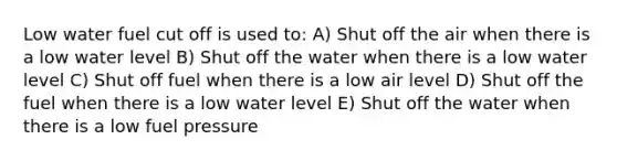 Low water fuel cut off is used to: A) Shut off the air when there is a low water level B) Shut off the water when there is a low water level C) Shut off fuel when there is a low air level D) Shut off the fuel when there is a low water level E) Shut off the water when there is a low fuel pressure