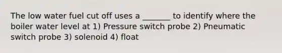 The low water fuel cut off uses a _______ to identify where the boiler water level at 1) Pressure switch probe 2) Pneumatic switch probe 3) solenoid 4) float