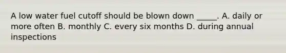 A low water fuel cutoff should be blown down _____. A. daily or more often B. monthly C. every six months D. during annual inspections