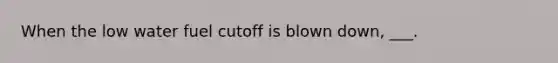 When the low water fuel cutoff is blown down, ___.