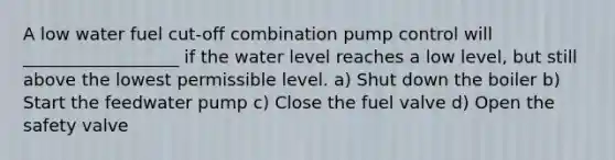 A low water fuel cut-off combination pump control will __________________ if the water level reaches a low level, but still above the lowest permissible level. a) Shut down the boiler b) Start the feedwater pump c) Close the fuel valve d) Open the safety valve