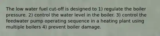 The low water fuel cut-off is designed to 1) regulate the boiler pressure. 2) control the water level in the boiler. 3) control the feedwater pump operating sequence in a heating plant using multiple boilers 4) prevent boiler damage.