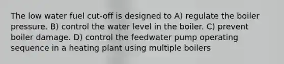 The low water fuel cut-off is designed to A) regulate the boiler pressure. B) control the water level in the boiler. C) prevent boiler damage. D) control the feedwater pump operating sequence in a heating plant using multiple boilers