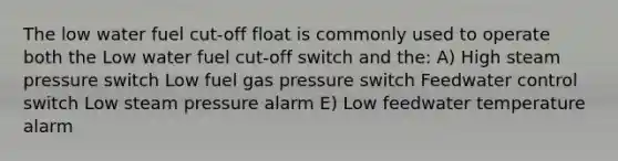 The low water fuel cut-off float is commonly used to operate both the Low water fuel cut-off switch and the: A) High steam pressure switch Low fuel gas pressure switch Feedwater control switch Low steam pressure alarm E) Low feedwater temperature alarm