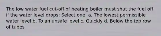 The low water fuel cut-off of heating boiler must shut the fuel off if the water level drops: Select one: a. The lowest permissible water level b. To an unsafe level c. Quickly d. Below the top row of tubes