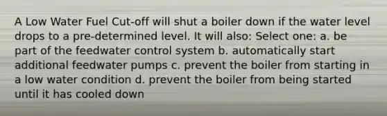 A Low Water Fuel Cut-off will shut a boiler down if the water level drops to a pre-determined level. It will also: Select one: a. be part of the feedwater control system b. automatically start additional feedwater pumps c. prevent the boiler from starting in a low water condition d. prevent the boiler from being started until it has cooled down