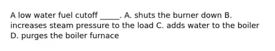 A low water fuel cutoff _____. A. shuts the burner down B. increases steam pressure to the load C. adds water to the boiler D. purges the boiler furnace