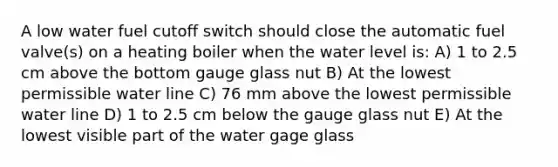 A low water fuel cutoff switch should close the automatic fuel valve(s) on a heating boiler when the water level is: A) 1 to 2.5 cm above the bottom gauge glass nut B) At the lowest permissible water line C) 76 mm above the lowest permissible water line D) 1 to 2.5 cm below the gauge glass nut E) At the lowest visible part of the water gage glass