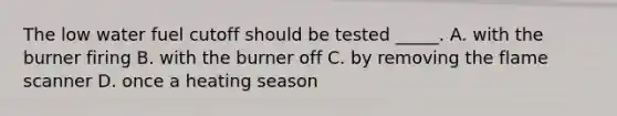 The low water fuel cutoff should be tested _____. A. with the burner firing B. with the burner off C. by removing the flame scanner D. once a heating season