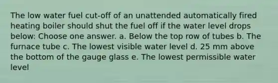 The low water fuel cut-off of an unattended automatically fired heating boiler should shut the fuel off if the water level drops below: Choose one answer. a. Below the top row of tubes b. The furnace tube c. The lowest visible water level d. 25 mm above the bottom of the gauge glass e. The lowest permissible water level