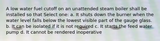 A low water fuel cutoff on an unattended steam boiler shall be installed so that Select one: a. It shuts down the burner when the water level falls below the lowest visible part of the gauge glass. b. It can be isolated if it is not required c. It starts the feed water pump d. It cannot be rendered inoperative
