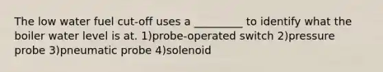 The low water fuel cut-off uses a _________ to identify what the boiler water level is at. 1)probe-operated switch 2)pressure probe 3)pneumatic probe 4)solenoid