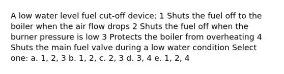 A low water level fuel cut-off device: 1 Shuts the fuel off to the boiler when the air flow drops 2 Shuts the fuel off when the burner pressure is low 3 Protects the boiler from overheating 4 Shuts the main fuel valve during a low water condition Select one: a. 1, 2, 3 b. 1, 2, c. 2, 3 d. 3, 4 e. 1, 2, 4