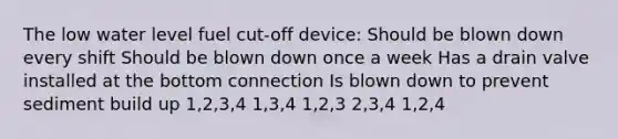 The low water level fuel cut-off device: Should be blown down every shift Should be blown down once a week Has a drain valve installed at the bottom connection Is blown down to prevent sediment build up 1,2,3,4 1,3,4 1,2,3 2,3,4 1,2,4