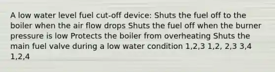 A low water level fuel cut-off device: Shuts the fuel off to the boiler when the air flow drops Shuts the fuel off when the burner pressure is low Protects the boiler from overheating Shuts the main fuel valve during a low water condition 1,2,3 1,2, 2,3 3,4 1,2,4