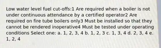 Low water level fuel cut-offs:1 Are required when a boiler is not under continuous attendance by a certified operator2 Are required on fire tube boilers only3 Must be installed so that they cannot be rendered inoperative4 Must be tested under operating conditions Select one: a. 1, 2, 3, 4 b. 1, 2, 3 c. 1, 3, 4 d. 2, 3, 4 e. 1, 2, 4