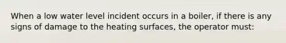 When a low water level incident occurs in a boiler, if there is any signs of damage to the heating surfaces, the operator must: