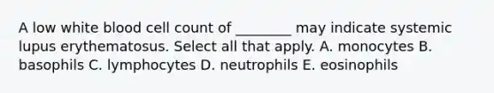 A low white blood cell count of ________ may indicate systemic lupus erythematosus. Select all that apply. A. monocytes B. basophils C. lymphocytes D. neutrophils E. eosinophils