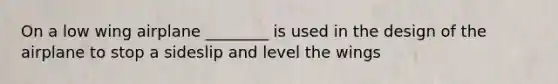 On a low wing airplane ________ is used in the design of the airplane to stop a sideslip and level the wings