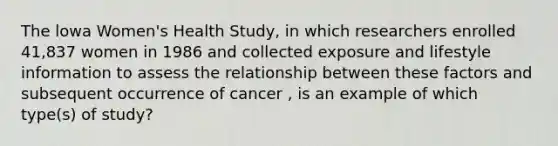 The lowa Women's Health Study, in which researchers enrolled 41,837 women in 1986 and collected exposure and lifestyle information to assess the relationship between these factors and subsequent occurrence of cancer , is an example of which type(s) of study?