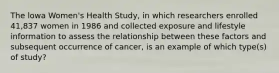 The lowa Women's Health Study, in which researchers enrolled 41,837 women in 1986 and collected exposure and lifestyle information to assess the relationship between these factors and subsequent occurrence of cancer, is an example of which type(s) of study?