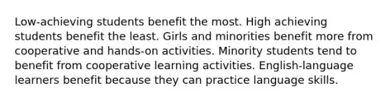 Low-achieving students benefit the most. High achieving students benefit the least. Girls and minorities benefit more from cooperative and hands-on activities. Minority students tend to benefit from cooperative learning activities. English-language learners benefit because they can practice language skills.