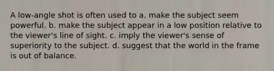 A low-angle shot is often used to a. make the subject seem powerful. b. make the subject appear in a low position relative to the viewer's line of sight. c. imply the viewer's sense of superiority to the subject. d. suggest that the world in the frame is out of balance.