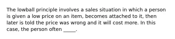 The lowball principle involves a sales situation in which a person is given a low price on an item, becomes attached to it, then later is told the price was wrong and it will cost more. In this case, the person often _____.