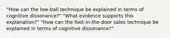 "How can the low-ball technique be explained in terms of cognitive dissonance?" "What evidence supports this explanation?" "How can the foot-in-the-door sales technique be explained in terms of cognitive dissonance?"