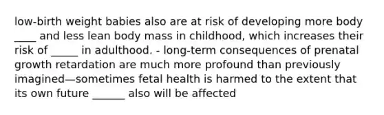 low-birth weight babies also are at risk of developing more body ____ and less lean body mass in childhood, which increases their risk of _____ in adulthood. - long-term consequences of prenatal growth retardation are much more profound than previously imagined—sometimes fetal health is harmed to the extent that its own future ______ also will be affected