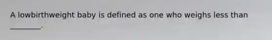 A lowbirthweight baby is defined as one who weighs less than ________.