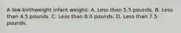 A low-birthweight infant weighs: A. Less than 5.5 pounds. B. Less than 4.5 pounds. C. Less than 6.0 pounds. D. Less than 7.5 pounds.