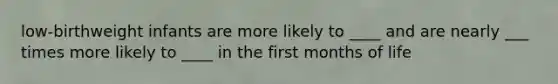 low-birthweight infants are more likely to ____ and are nearly ___ times more likely to ____ in the first months of life