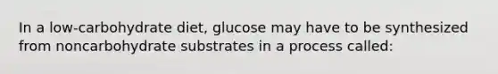 In a low-carbohydrate diet, glucose may have to be synthesized from noncarbohydrate substrates in a process called: