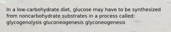 In a low-carbohydrate diet, glucose may have to be synthesized from noncarbohydrate substrates in a process called: glycogenolysis gluconeogenesis glyconeogenesis