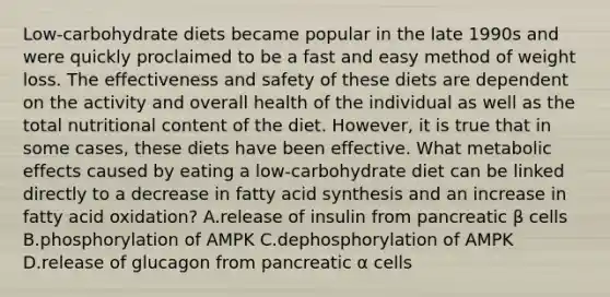 Low-carbohydrate diets became popular in the late 1990s and were quickly proclaimed to be a fast and easy method of weight loss. The effectiveness and safety of these diets are dependent on the activity and overall health of the individual as well as the total nutritional content of the diet. However, it is true that in some cases, these diets have been effective. What metabolic effects caused by eating a low-carbohydrate diet can be linked directly to a decrease in fatty acid synthesis and an increase in fatty acid oxidation? A.release of insulin from pancreatic β cells B.phosphorylation of AMPK C.dephosphorylation of AMPK D.release of glucagon from pancreatic α cells