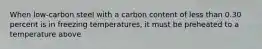 When low-carbon steel with a carbon content of less than 0.30 percent is in freezing temperatures, it must be preheated to a temperature above