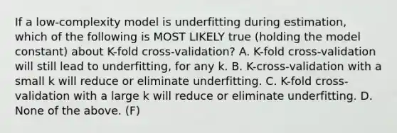 If a low-complexity model is underfitting during estimation, which of the following is MOST LIKELY true (holding the model constant) about K-fold cross-validation? A. K-fold cross-validation will still lead to underfitting, for any k. B. K-cross-validation with a small k will reduce or eliminate underfitting. C. K-fold cross-validation with a large k will reduce or eliminate underfitting. D. None of the above. (F)