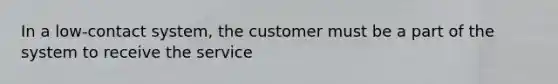 In a low-contact system, the customer must be a part of the system to receive the service