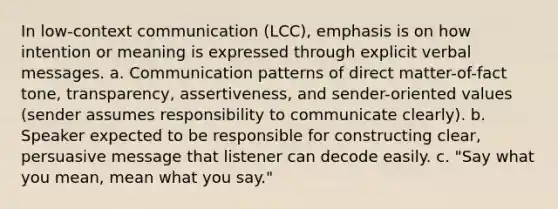 In low-context communication (LCC), emphasis is on how intention or meaning is expressed through explicit verbal messages. a. Communication patterns of direct matter-of-fact tone, transparency, assertiveness, and sender-oriented values (sender assumes responsibility to communicate clearly). b. Speaker expected to be responsible for constructing clear, persuasive message that listener can decode easily. c. "Say what you mean, mean what you say."