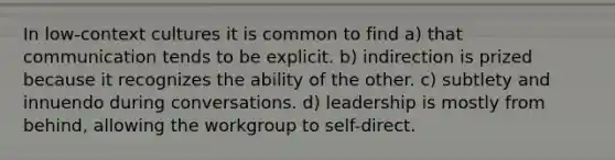 In low-context cultures it is common to find a) that communication tends to be explicit. b) indirection is prized because it recognizes the ability of the other. c) subtlety and innuendo during conversations. d) leadership is mostly from behind, allowing the workgroup to self-direct.