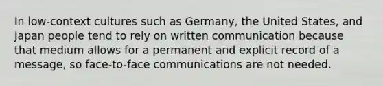 In low-context cultures such as Germany, the United States, and Japan people tend to rely on written communication because that medium allows for a permanent and explicit record of a message, so face-to-face communications are not needed.