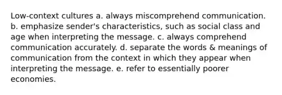 Low-context cultures a. always miscomprehend communication. b. emphasize sender's characteristics, such as social class and age when interpreting the message. c. always comprehend communication accurately. d. separate the words & meanings of communication from the context in which they appear when interpreting the message. e. refer to essentially poorer economies.