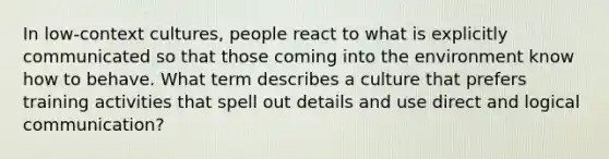 In low-context cultures, people react to what is explicitly communicated so that those coming into the environment know how to behave. What term describes a culture that prefers training activities that spell out details and use direct and logical communication?