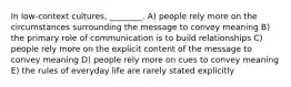 In low-context cultures, ________. A) people rely more on the circumstances surrounding the message to convey meaning B) the primary role of communication is to build relationships C) people rely more on the explicit content of the message to convey meaning D) people rely more on cues to convey meaning E) the rules of everyday life are rarely stated explicitly